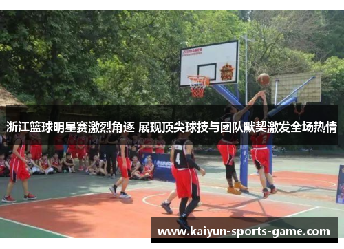 浙江篮球明星赛激烈角逐 展现顶尖球技与团队默契激发全场热情