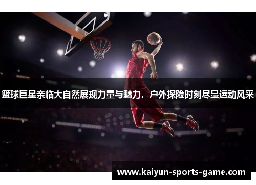 篮球巨星亲临大自然展现力量与魅力，户外探险时刻尽显运动风采